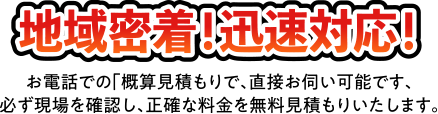 地域密着!迅速対応！ お電話での「概算見積もりで、直接お伺い可能です、必ず現場を確認し、正確な料金を無料見積もりいたします。