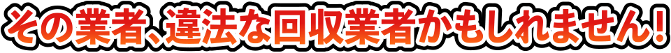 その業者、違法な回収業者かもしれません！